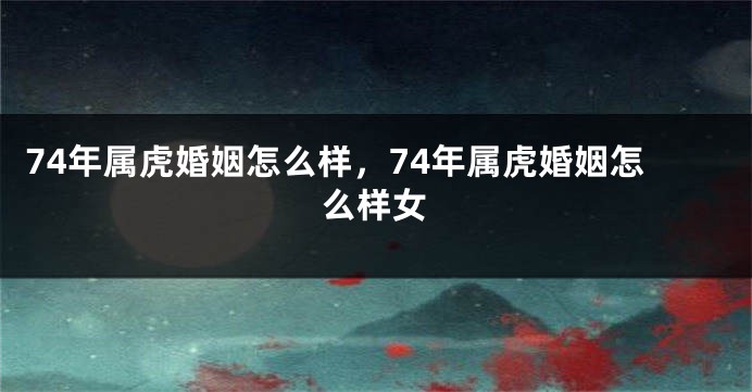 74年属虎婚姻怎么样，74年属虎婚姻怎么样女