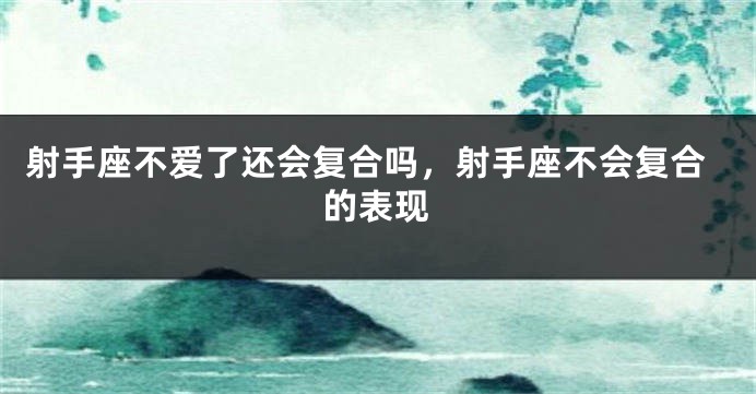 射手座不爱了还会复合吗，射手座不会复合的表现