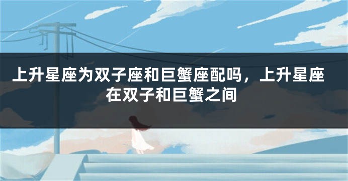 上升星座为双子座和巨蟹座配吗，上升星座在双子和巨蟹之间