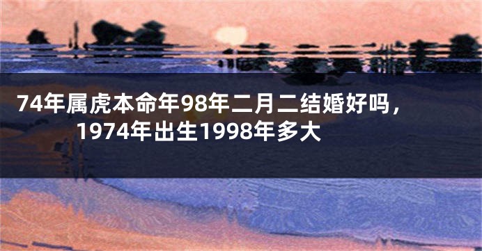 74年属虎本命年98年二月二结婚好吗，1974年出生1998年多大