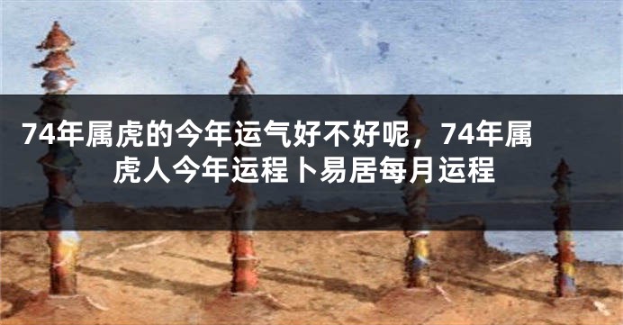 74年属虎的今年运气好不好呢，74年属虎人今年运程卜易居每月运程