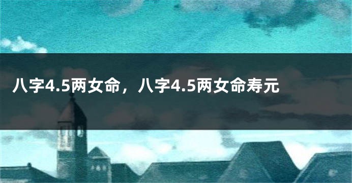 八字4.5两女命，八字4.5两女命寿元