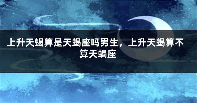上升天蝎算是天蝎座吗男生，上升天蝎算不算天蝎座