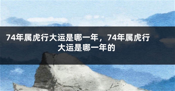 74年属虎行大运是哪一年，74年属虎行大运是哪一年的