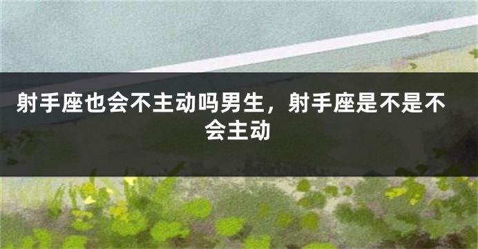射手座也会不主动吗男生，射手座是不是不会主动