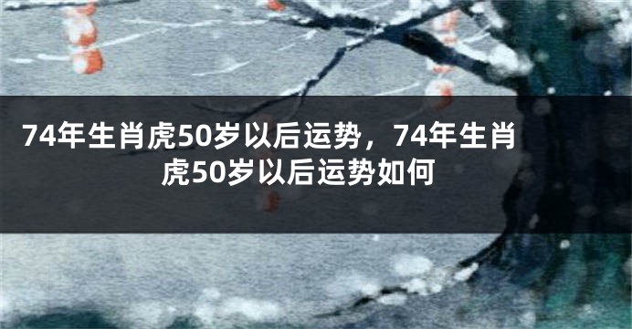 74年生肖虎50岁以后运势，74年生肖虎50岁以后运势如何