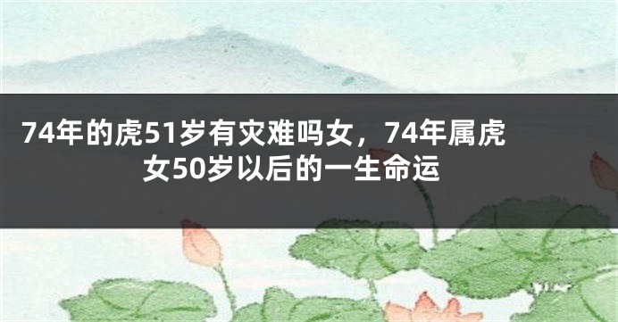 74年的虎51岁有灾难吗女，74年属虎女50岁以后的一生命运