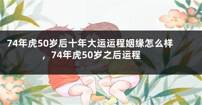 74年虎50岁后十年大运运程姻缘怎么样，74年虎50岁之后运程