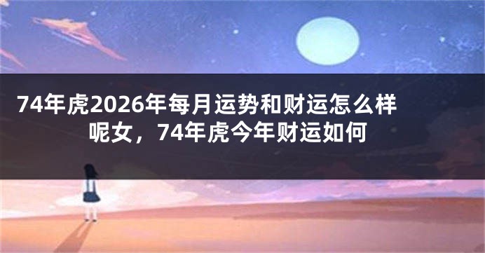 74年虎2026年每月运势和财运怎么样呢女，74年虎今年财运如何