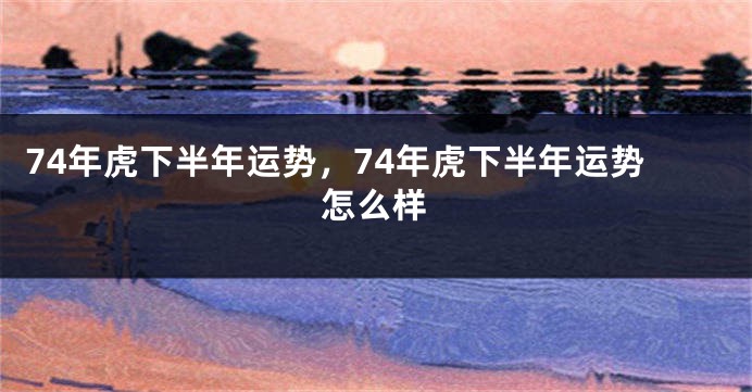 74年虎下半年运势，74年虎下半年运势怎么样