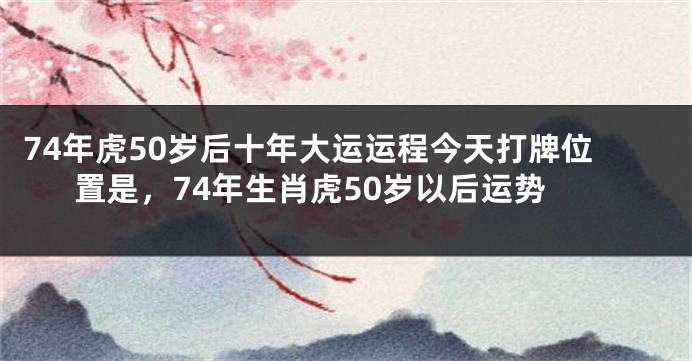 74年虎50岁后十年大运运程今天打牌位置是，74年生肖虎50岁以后运势