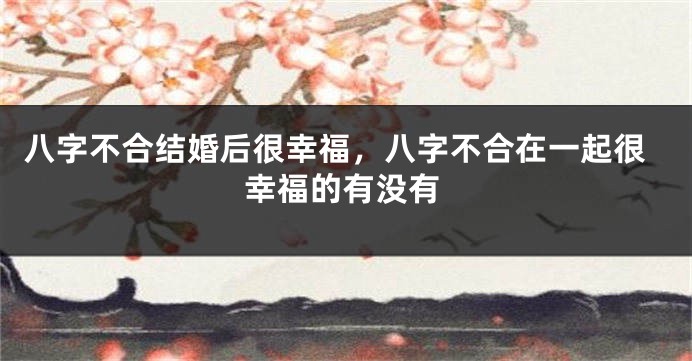 八字不合结婚后很幸福，八字不合在一起很幸福的有没有