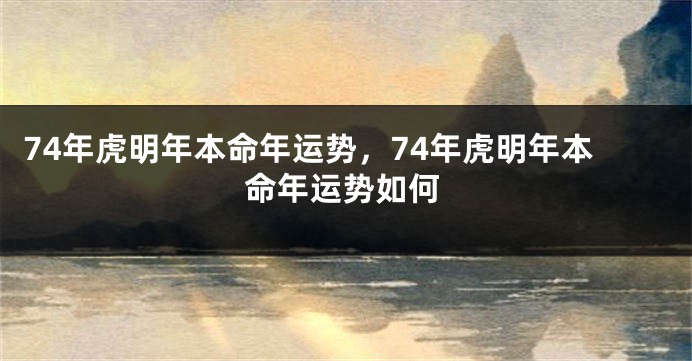 74年虎明年本命年运势，74年虎明年本命年运势如何