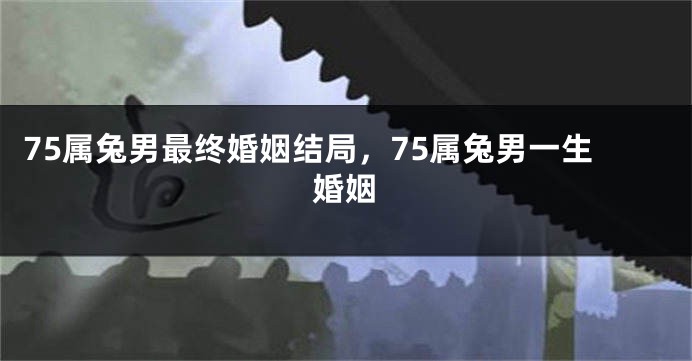 75属兔男最终婚姻结局，75属兔男一生婚姻
