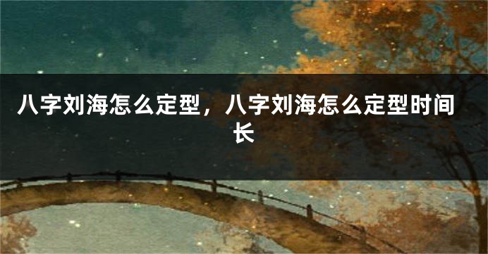 八字刘海怎么定型，八字刘海怎么定型时间长