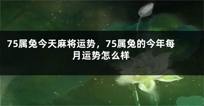 75属兔今天麻将运势，75属兔的今年每月运势怎么样