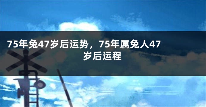 75年兔47岁后运势，75年属兔人47岁后运程