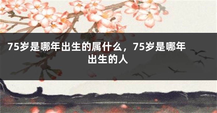 75岁是哪年出生的属什么，75岁是哪年出生的人