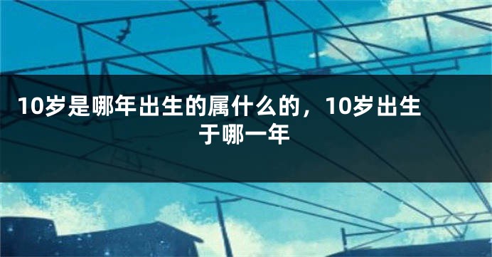 10岁是哪年出生的属什么的，10岁出生于哪一年