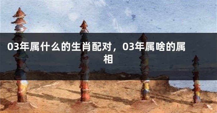 03年属什么的生肖配对，03年属啥的属相