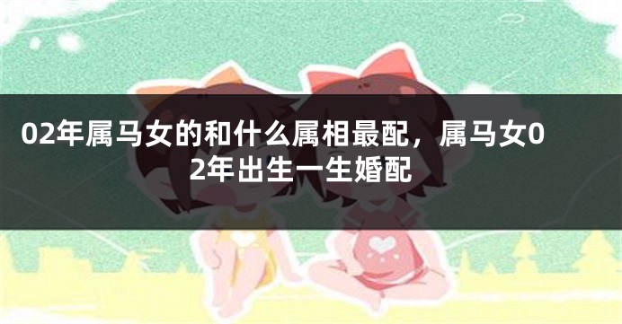 02年属马女的和什么属相最配,属马女02年出生一生婚配