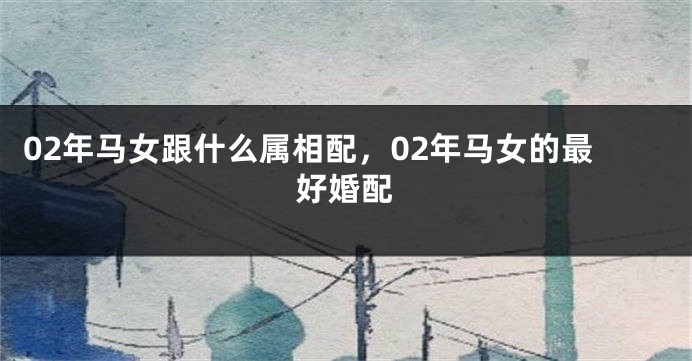 02年马女跟什么属相配，02年马女的最好婚配