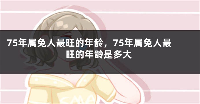 75年属兔人最旺的年龄，75年属兔人最旺的年龄是多大