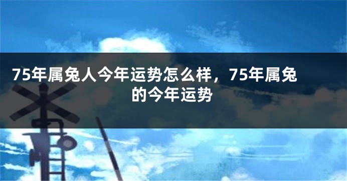 75年属兔人今年运势怎么样，75年属兔的今年运势