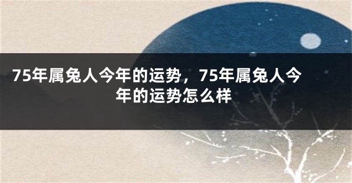 75年属兔人今年的运势，75年属兔人今年的运势怎么样