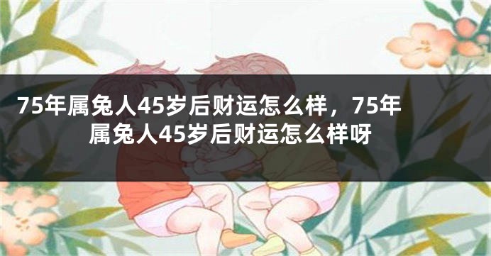 75年属兔人45岁后财运怎么样，75年属兔人45岁后财运怎么样呀