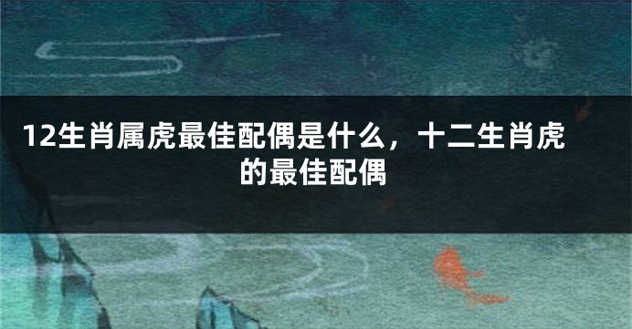 12生肖属虎最佳配偶是什么，十二生肖虎的最佳配偶