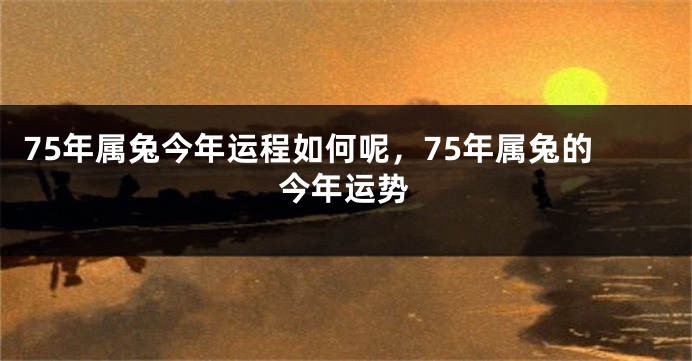 75年属兔今年运程如何呢，75年属兔的今年运势
