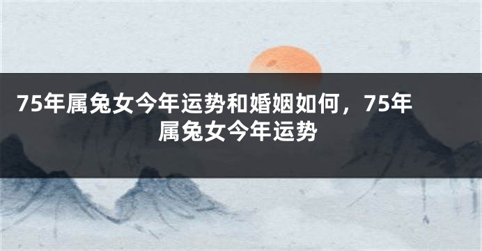 75年属兔女今年运势和婚姻如何,75年属兔女今年运势