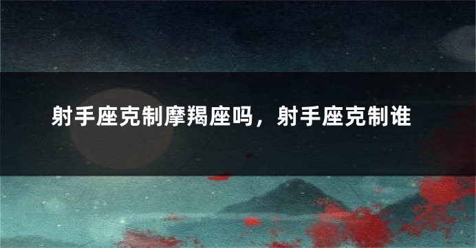 射手座克制摩羯座吗，射手座克制谁