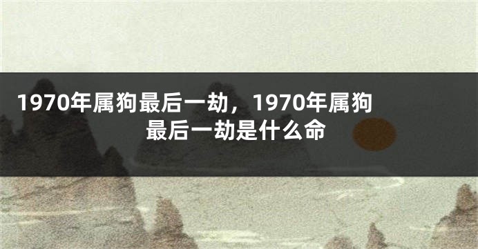 1970年属狗最后一劫，1970年属狗最后一劫是什么命