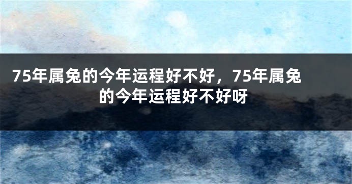 75年属兔的今年运程好不好，75年属兔的今年运程好不好呀