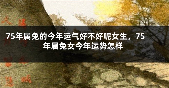 75年属兔的今年运气好不好呢女生，75年属兔女今年运势怎样