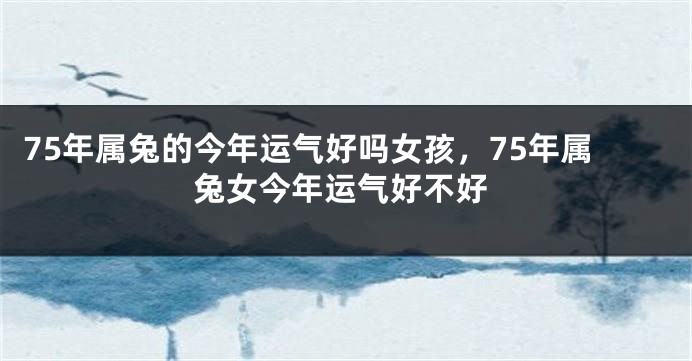 75年属兔的今年运气好吗女孩，75年属兔女今年运气好不好