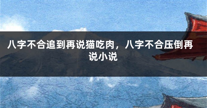 八字不合追到再说猫吃肉，八字不合压倒再说小说