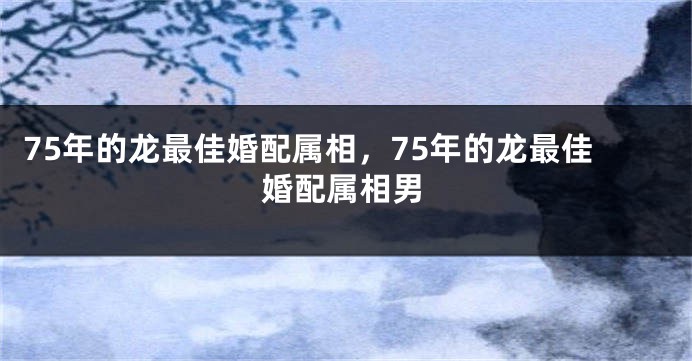 75年的龙最佳婚配属相，75年的龙最佳婚配属相男