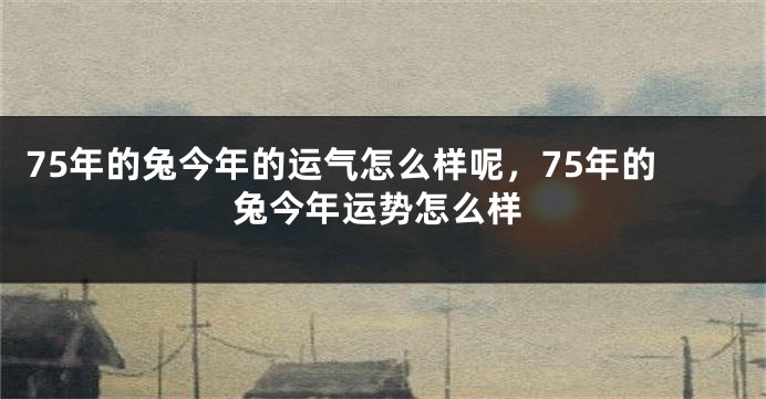 75年的兔今年的运气怎么样呢，75年的兔今年运势怎么样