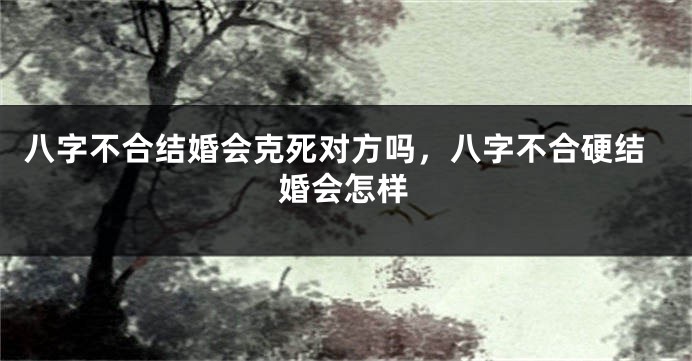 八字不合结婚会克死对方吗，八字不合硬结婚会怎样