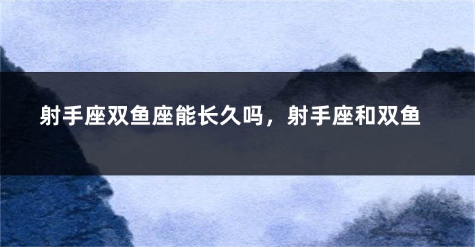 射手座双鱼座能长久吗，射手座和双鱼