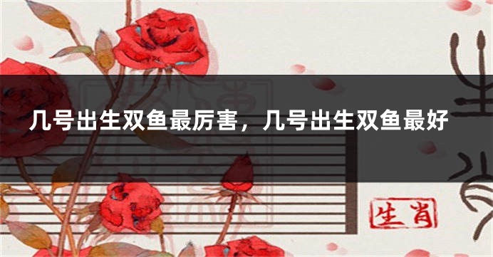 几号出生双鱼最厉害，几号出生双鱼最好