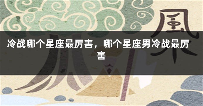 冷战哪个星座最厉害，哪个星座男冷战最厉害
