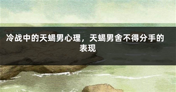 冷战中的天蝎男心理，天蝎男舍不得分手的表现