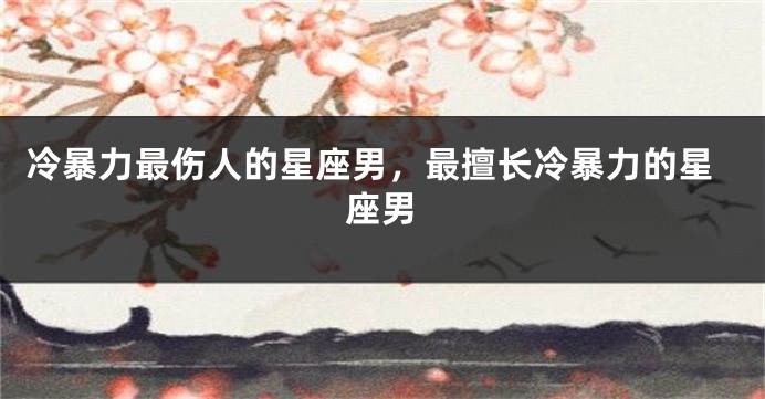 冷暴力最伤人的星座男，最擅长冷暴力的星座男