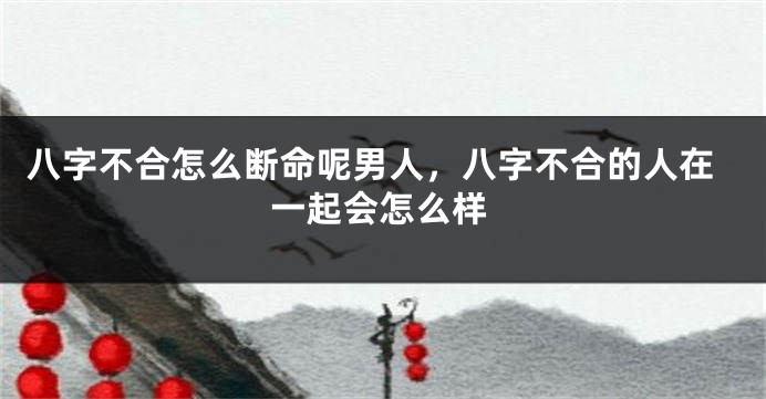 八字不合怎么断命呢男人，八字不合的人在一起会怎么样