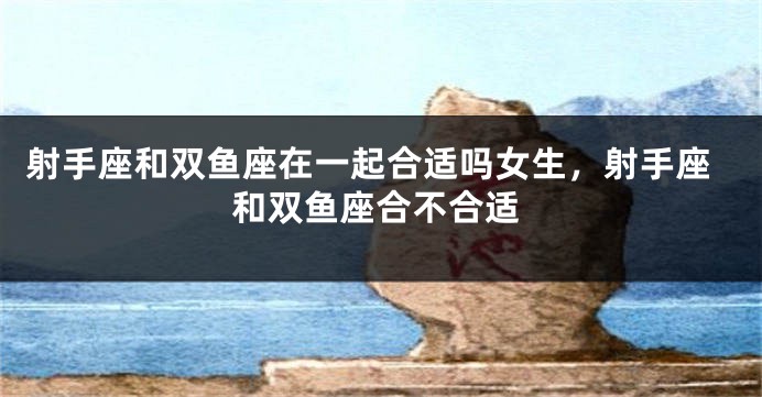 射手座和双鱼座在一起合适吗女生，射手座和双鱼座合不合适