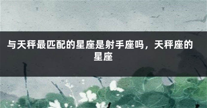 与天秤最匹配的星座是射手座吗，天秤座的星座